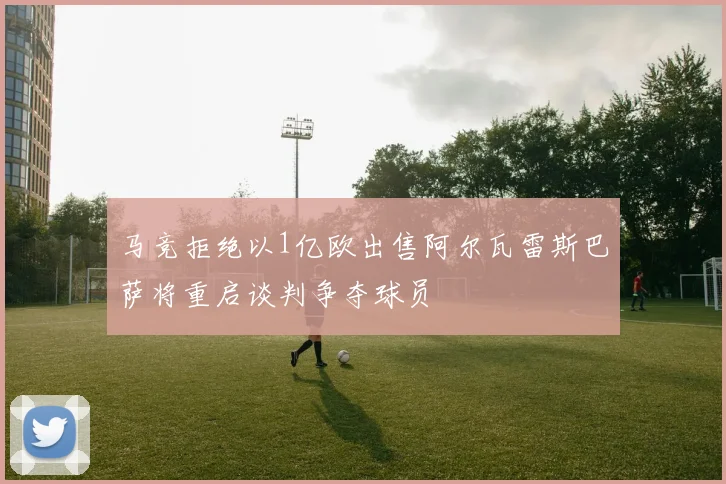马竞拒绝以1亿欧出售阿尔瓦雷斯巴萨将重启谈判争夺球员