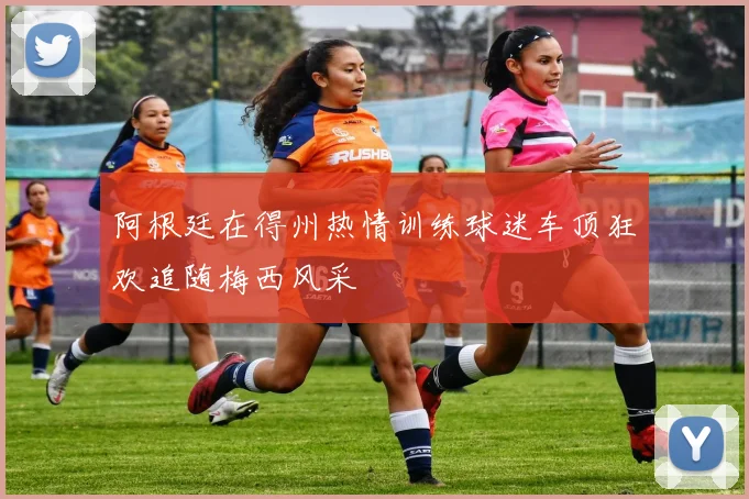 阿根廷在得州热情训练球迷车顶狂欢追随梅西风采