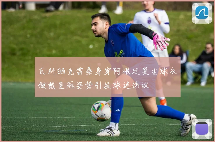 瓦科晒克雷桑身穿阿根廷复古球衣做戴皇冠姿势引发球迷热议
