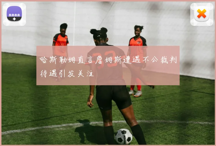 哈斯勒姆直言詹姆斯遭遇不公裁判待遇引发关注