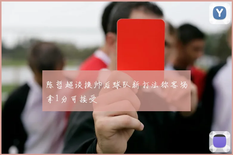 陈哲超谈换帅后球队新打法称客场拿1分可接受