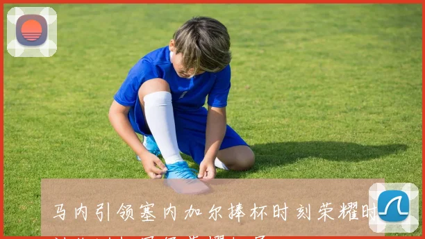 马内引领塞内加尔捧杯时刻荣耀时刻非洲杯冠军荣耀归属