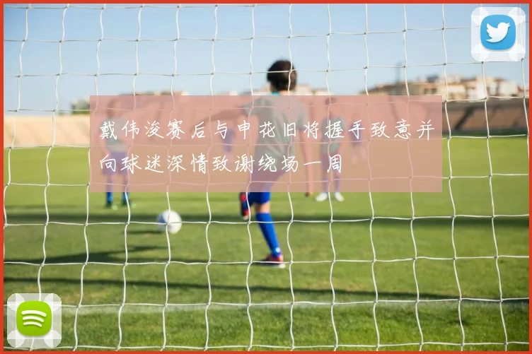 戴伟浚赛后与申花旧将握手致意并向球迷深情致谢绕场一周