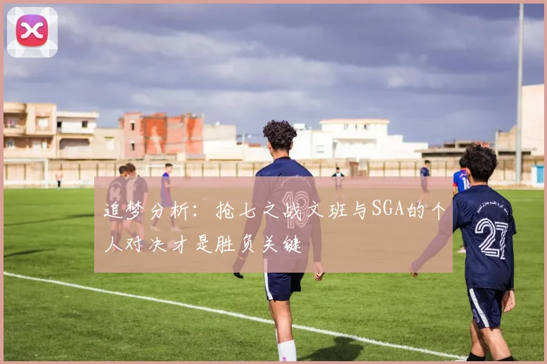 追梦分析：抢七之战文班与SGA的个人对决才是胜负关键