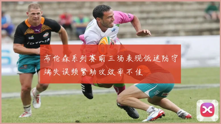 布伦森系列赛前三场表现低迷防守端失误频繁助攻效率不佳