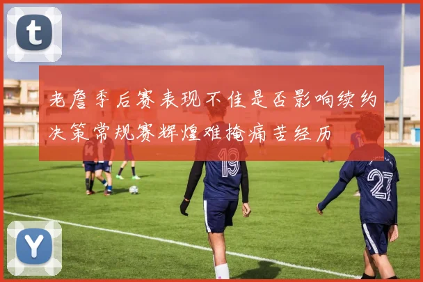 老詹季后赛表现不佳是否影响续约决策常规赛辉煌难掩痛苦经历