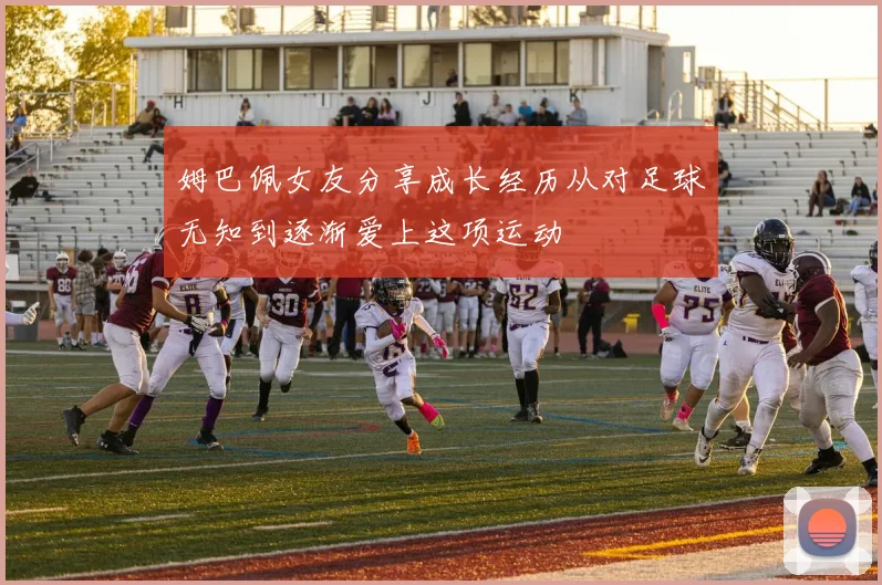 姆巴佩女友分享成长经历从对足球无知到逐渐爱上这项运动