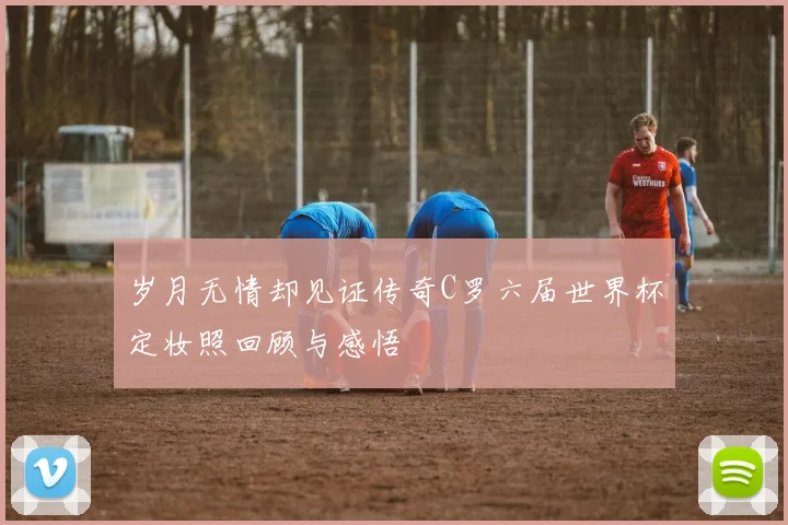 岁月无情却见证传奇C罗六届世界杯定妆照回顾与感悟