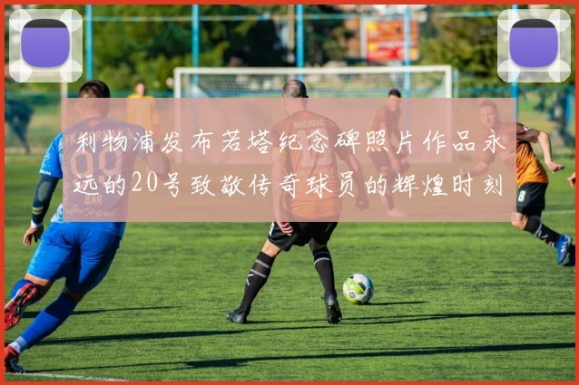 利物浦发布若塔纪念碑照片作品永远的20号致敬传奇球员的辉煌时刻