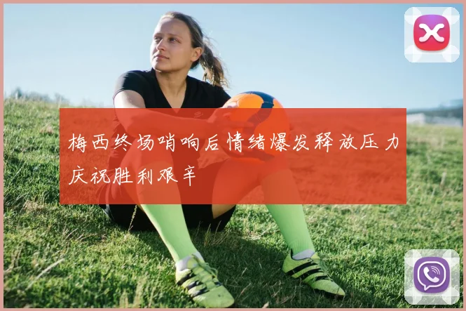 梅西终场哨响后情绪爆发释放压力庆祝胜利艰辛