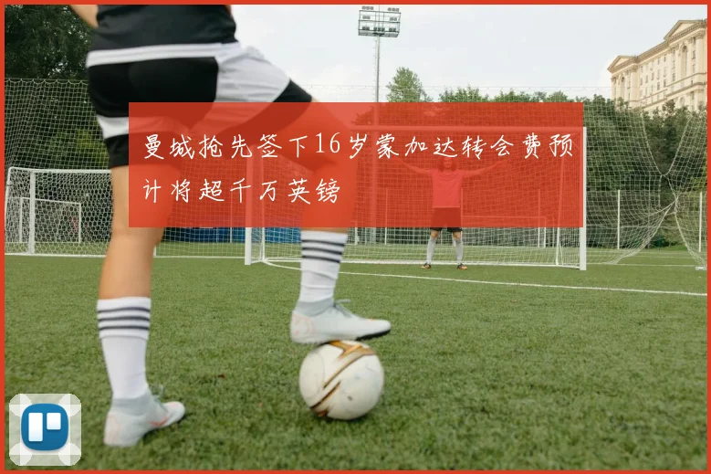 曼城抢先签下16岁蒙加达转会费预计将超千万英镑
