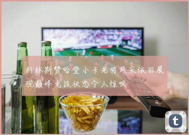 科林斯赞哈登小卡老将风采依旧展现巅峰竞技状态令人惊叹