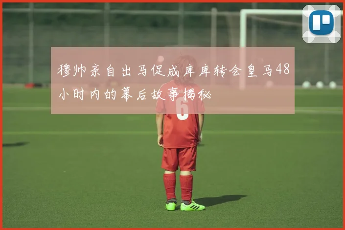 穆帅亲自出马促成库库转会皇马48小时内的幕后故事揭秘
