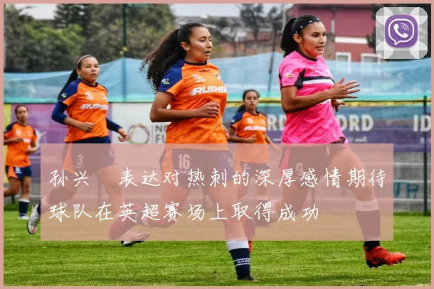 孙兴慜表达对热刺的深厚感情期待球队在英超赛场上取得成功