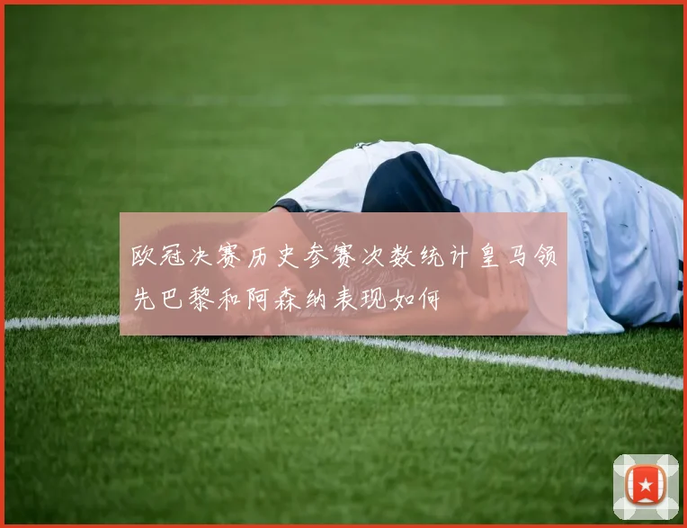 欧冠决赛历史参赛次数统计皇马领先巴黎和阿森纳表现如何