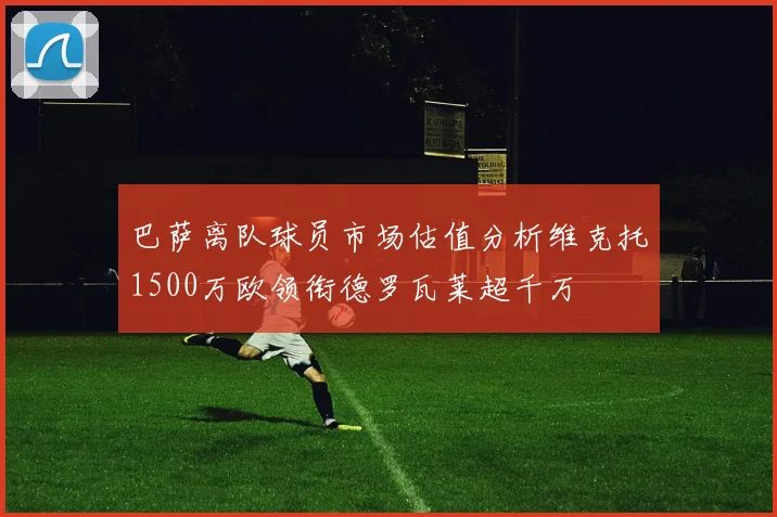 巴萨离队球员市场估值分析维克托1500万欧领衔德罗瓦莱超千万