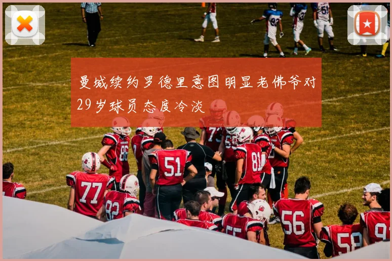 曼城续约罗德里意图明显老佛爷对29岁球员态度冷淡