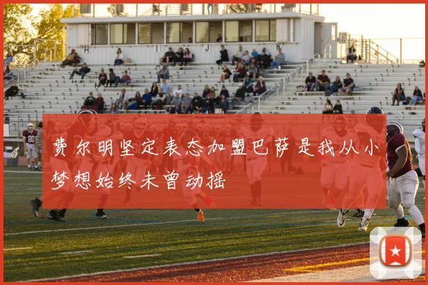 费尔明坚定表态加盟巴萨是我从小梦想始终未曾动摇