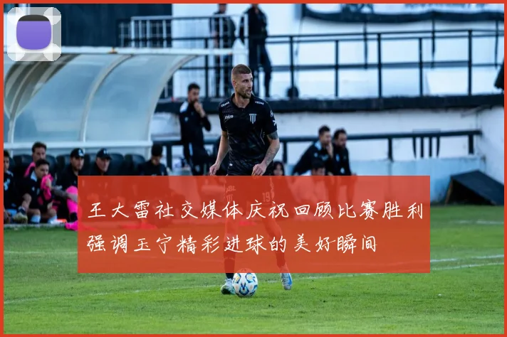 王大雷社交媒体庆祝回顾比赛胜利强调玉宁精彩进球的美好瞬间