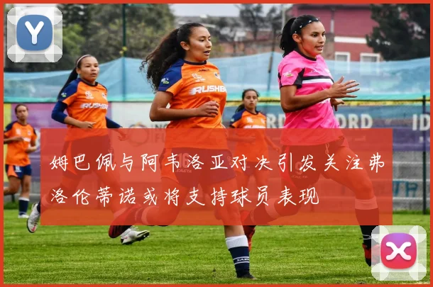 姆巴佩与阿韦洛亚对决引发关注弗洛伦蒂诺或将支持球员表现