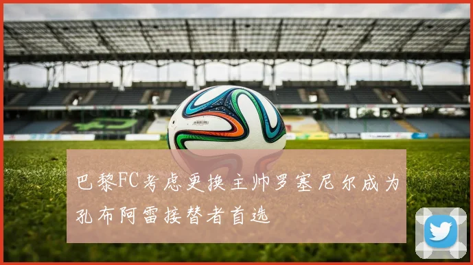 巴黎FC考虑更换主帅罗塞尼尔成为孔布阿雷接替者首选