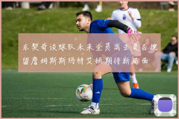 东契奇谈球队未来全员离去是否挽留詹姆斯斯玛特艾顿期待新局面
