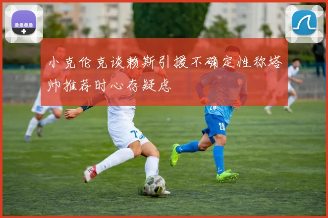 小克伦克谈赖斯引援不确定性称塔帅推荐时心存疑虑