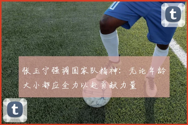 张玉宁强调国家队精神：无论年龄大小都应全力以赴贡献力量