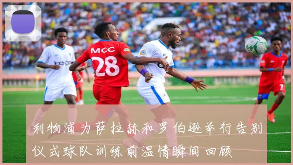 利物浦为萨拉赫和罗伯逊举行告别仪式球队训练前温情瞬间回顾