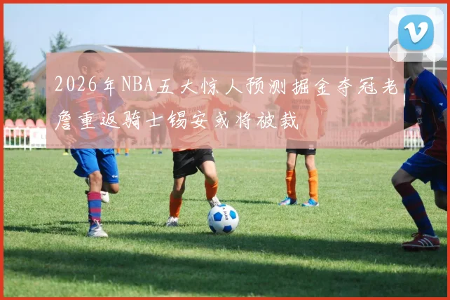 2026年NBA五大惊人预测掘金夺冠老詹重返骑士锡安或将被裁