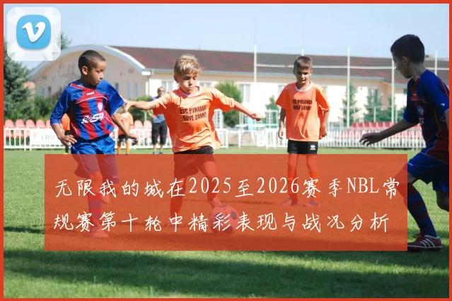 无限我的城在2025至2026赛季NBL常规赛第十轮中精彩表现与战况分析