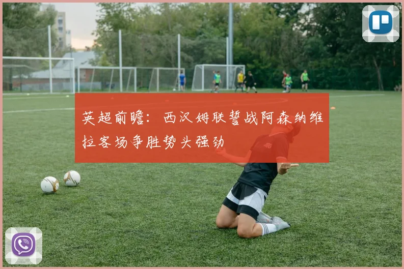 英超前瞻：西汉姆联誓战阿森纳维拉客场争胜势头强劲