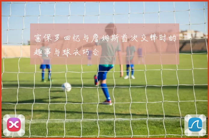 富保罗回忆与詹姆斯首次交锋时的趣事与球衣巧合
