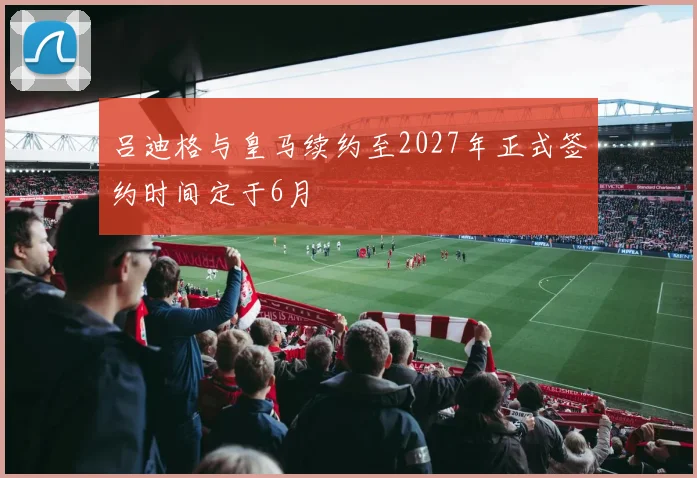 吕迪格与皇马续约至2027年正式签约时间定于6月